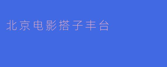探索丰台：北京电影搭子的创意之地