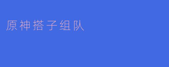 原神搭子组队:共探提瓦特的乐趣与魅力