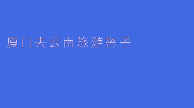 你知道从厦门去云南旅游,有什么好的搭子推荐吗?