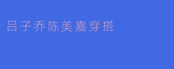 吕子乔和陈美嘉的穿搭有什么风格特点？