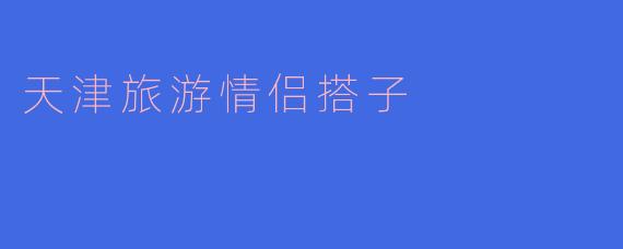 在天津的浪漫之旅:寻找最完美的情侣搭子
