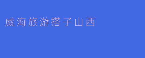 威海旅游时,搭子山西有哪些值得游玩的景点和活动呢?****