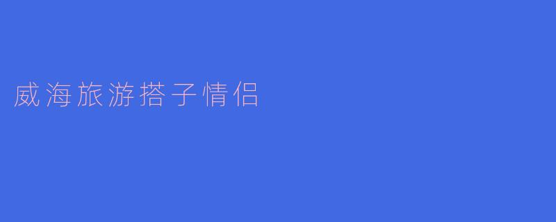 ### 威海旅游搭子情侣：在海边邂逅浪漫时光