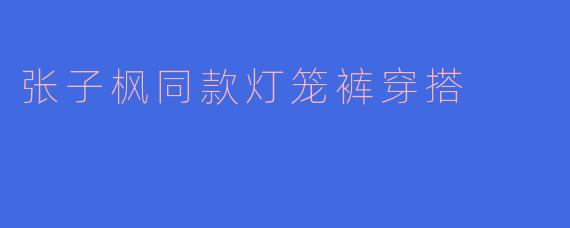 张子枫同款灯笼裤穿搭，时尚与舒适的完美结合
