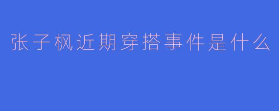 ### 张子枫近期穿搭事件引发热议，时尚风格再次成为焦点