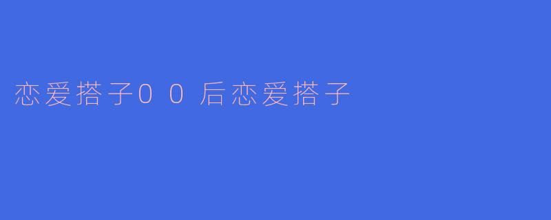 00后恋爱搭子：青春的陪伴与成长