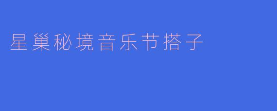 星巢秘境音乐节搭子