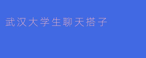 武汉大学生聊天搭子有哪些主要的作用和好处？