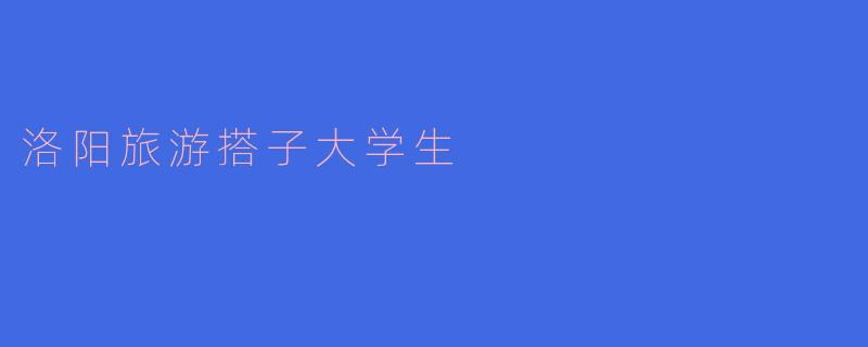 洛阳旅游搭子大学生：共享快乐，探索千年古都