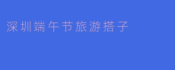 ### 深圳端午节旅游搭子的完美选择