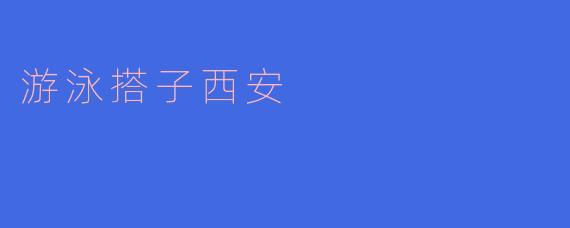 畅游西安,畅快游泳搭子相约