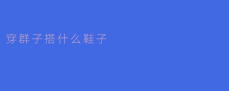 穿群子搭配鞋子的指南：如何优雅出街