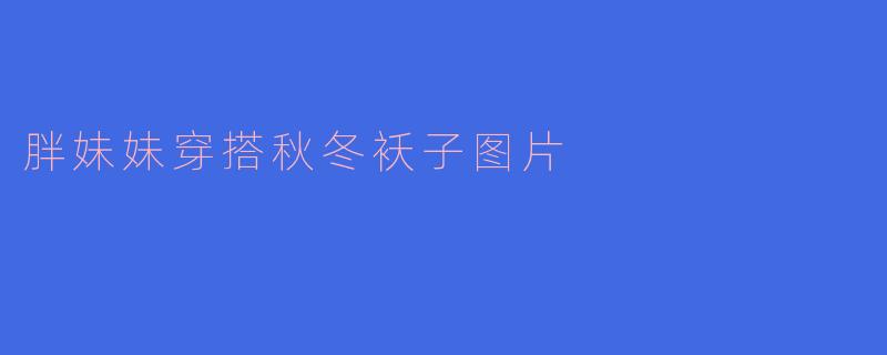 胖妹妹的秋冬穿搭指南:温暖与时尚兼具的选衣攻略