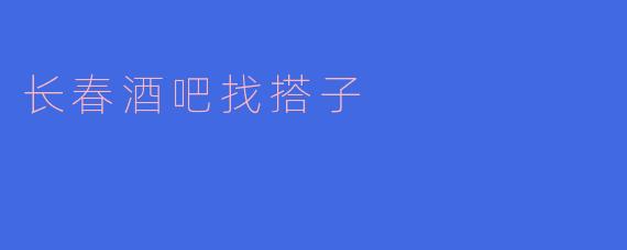 在长春酒吧找搭子,开启你的夜生活新篇章