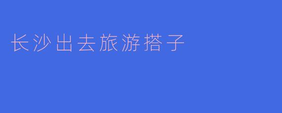 长沙旅游搭子的最佳选择:发现长沙之美的旅伴