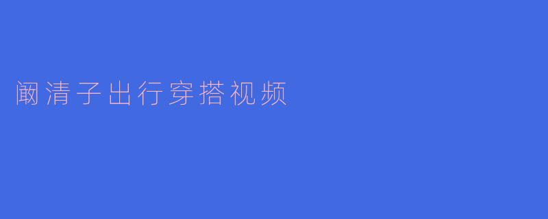 ### 阚清子出行穿搭视频:时尚风格与实用性的完美结合