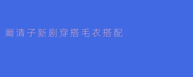 阚清子新剧穿搭解析:毛衣搭配展现柔美气质