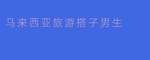 马来西亚旅游搭子男生