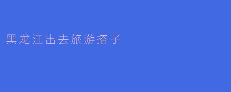 黑龙江有什么推荐的旅游搭子平台或者地方,适合找旅行伙伴吗?