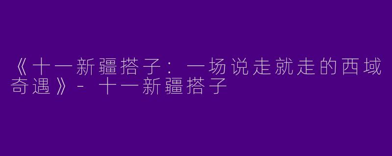 《十一新疆搭子:一场说走就走的西域奇遇》