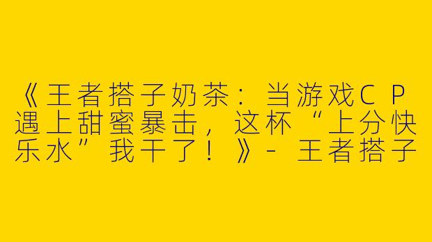 《王者搭子奶茶：当游戏CP遇上甜蜜暴击，这杯“上分快乐水”我干了！》