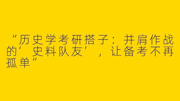 “历史学考研搭子：并肩作战的‘史料队友’，让备考不再孤单”