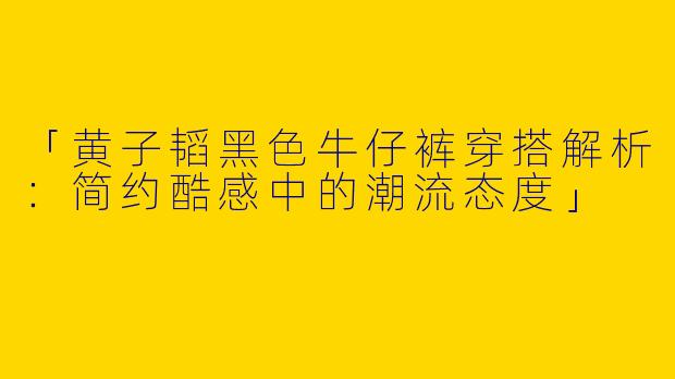 「黄子韬黑色牛仔裤穿搭解析：简约酷感中的潮流态度」