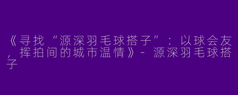 《寻找“源深羽毛球搭子”：以球会友，挥拍间的城市温情》-源深羽毛球搭子