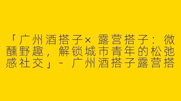 「广州酒搭子×露营搭子：微醺野趣，解锁城市青年的松弛感社交」-广州酒搭子露营搭子