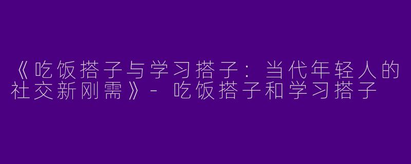 《吃饭搭子与学习搭子：当代年轻人的社交新刚需》-吃饭搭子和学习搭子