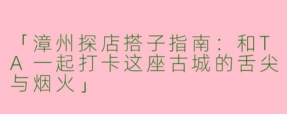 「漳州探店搭子指南：和TA一起打卡这座古城的舌尖与烟火」