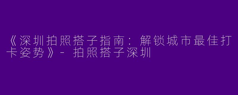 《深圳拍照搭子指南：解锁城市最佳打卡姿势》-拍照搭子深圳