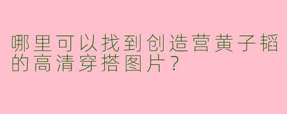哪里可以找到创造营黄子韬的高清穿搭图片？