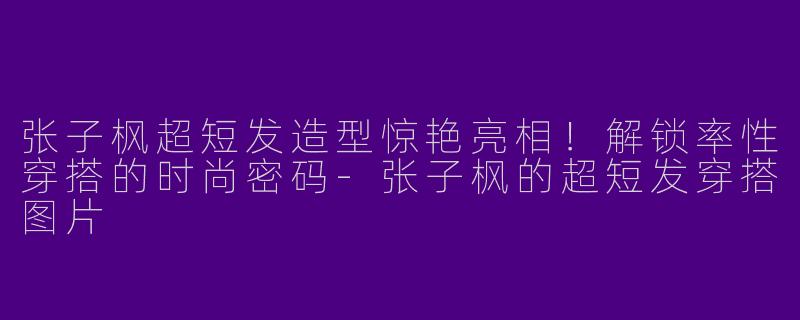 张子枫超短发造型惊艳亮相！解锁率性穿搭的时尚密码-张子枫的超短发穿搭图片