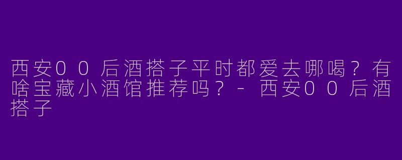 西安00后酒搭子平时都爱去哪喝？有啥宝藏小酒馆推荐吗？