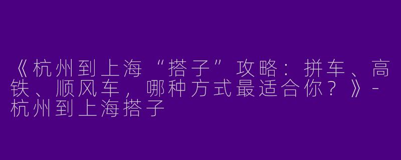 《杭州到上海“搭子”攻略：拼车、高铁、顺风车，哪种方式最适合你？》-杭州到上海搭子