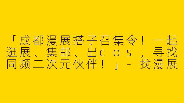 「成都漫展搭子召集令！一起逛展、集邮、出cos，寻找同频二次元伙伴！」-找漫展搭子成都
