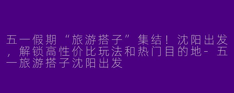 五一假期“旅游搭子”集结！沈阳出发，解锁高性价比玩法和热门目的地-五一旅游搭子沈阳出发