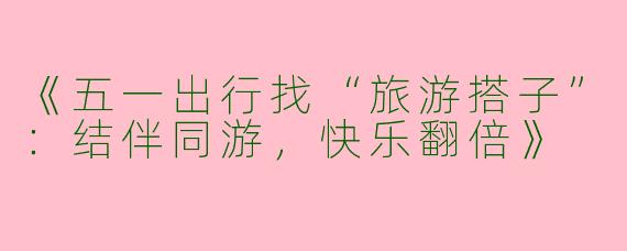 《五一出行找“旅游搭子”：结伴同游，快乐翻倍》
