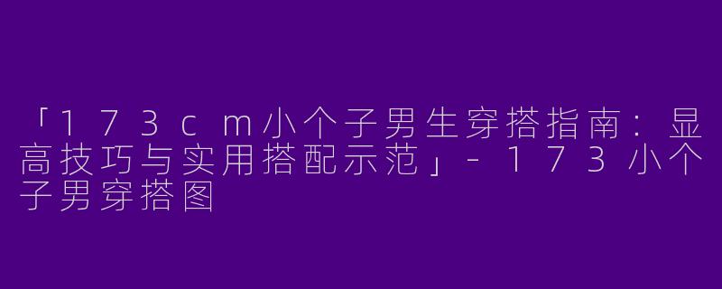 「173cm小个子男生穿搭指南：显高技巧与实用搭配示范」-173小个子男穿搭图