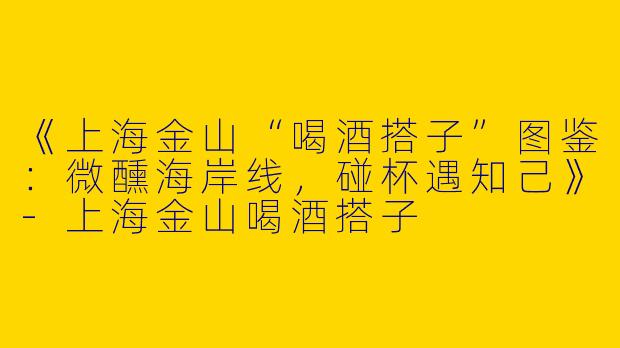 《上海金山“喝酒搭子”图鉴：微醺海岸线，碰杯遇知己》-上海金山喝酒搭子