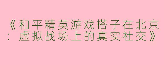《和平精英游戏搭子在北京：虚拟战场上的真实社交》