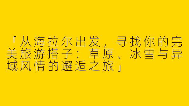「从海拉尔出发，寻找你的完美旅游搭子：草原、冰雪与异域风情的邂逅之旅」