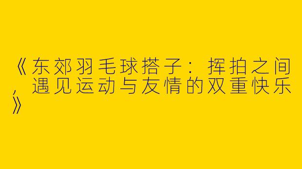 《东郊羽毛球搭子：挥拍之间，遇见运动与友情的双重快乐》