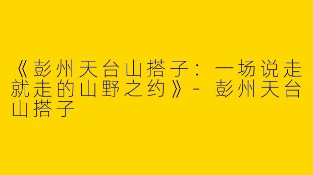 《彭州天台山搭子：一场说走就走的山野之约》-彭州天台山搭子