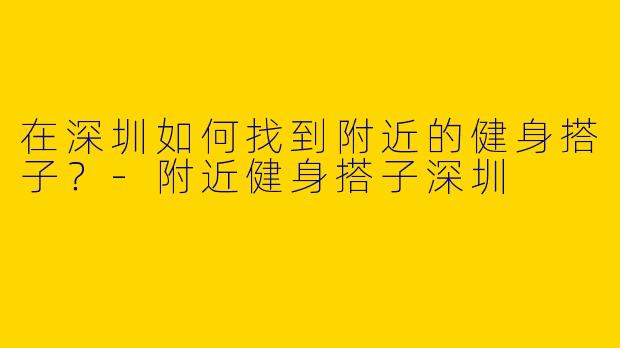 在深圳如何找到附近的健身搭子？-附近健身搭子深圳