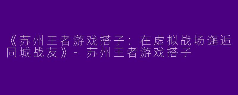 《苏州王者游戏搭子：在虚拟战场邂逅同城战友》-苏州王者游戏搭子