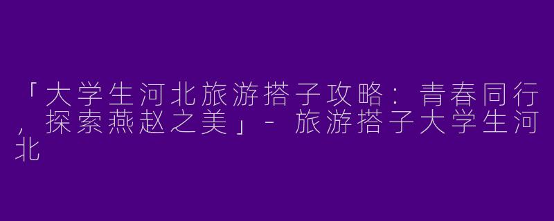「大学生河北旅游搭子攻略：青春同行，探索燕赵之美」-旅游搭子大学生河北