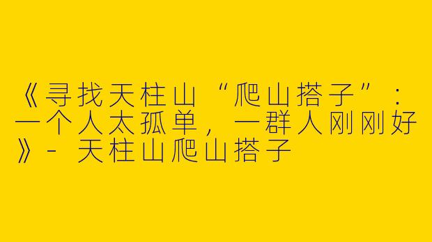 《寻找天柱山“爬山搭子”：一个人太孤单，一群人刚刚好》-天柱山爬山搭子