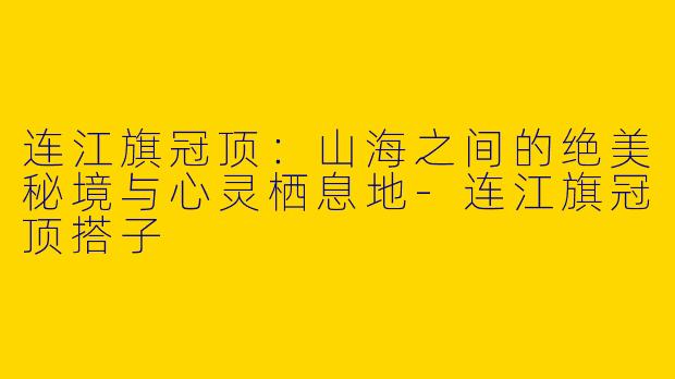 连江旗冠顶：山海之间的绝美秘境与心灵栖息地-连江旗冠顶搭子